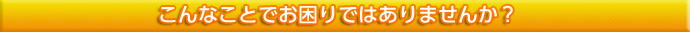 こんなことでお困りではありませんか？