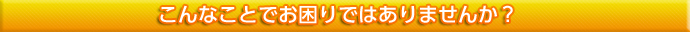 こんなことでお困りではありませんか？