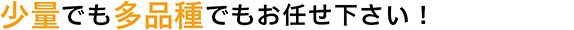 少量でも多品種でもお任せ下さい！